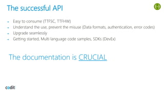 The successful API
➔ Easy to consume (TTFSC, TTFHW)
➔ Understand the use, prevent the misuse (Data formats, authentication, error codes)
➔ Upgrade seamlessly
➔ Getting started, Multi language code samples, SDKs (DevEx)
The documentation is CRUCIAL
 