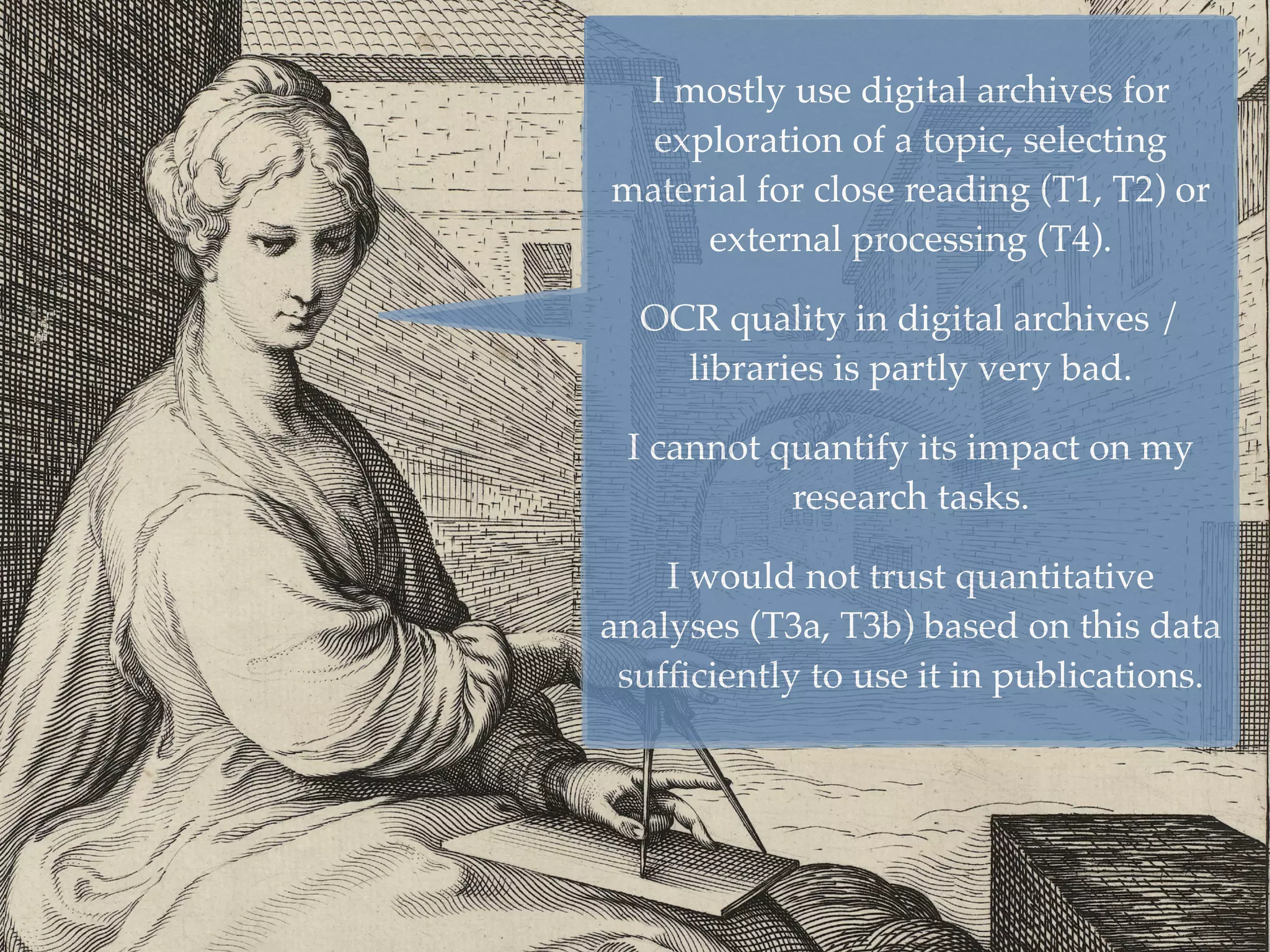 5
I mostly use digital archives for
exploration of a topic, selecting
material for close reading (T1, T2) or
external processing (T4).
OCR quality in digital archives /
libraries is partly very bad.
I cannot quantify its impact on my
research tasks.
I would not trust quantitative
analyses (T3a, T3b) based on this data
sufﬁciently to use it in publications.
 