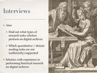 Interviews
✤ Aim:
✤ Find out what types of
research tasks scholars
perform on digital archives
✤ Which quantitative / distant
reading tasks are not
(sufﬁciently) supported
✤ Scholars with experience in
performing historical research
on digital archives
3
 