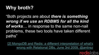 Why broth?
“Both projects are about there is something
wrong if we use an RDBMS for all the kind
of works… in response to the same non-nail
problems, these two tools have taken different
paths”
[2] MongoDB and Redis: a different interpretation of what's
wrong with Relational DBs, June 3rd 2009, @antirez
 