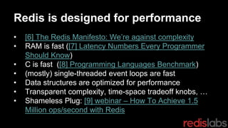 Redis is designed for performance
• [6] The Redis Manifesto: We’re against complexity
• RAM is fast ([7] Latency Numbers Every Programmer
Should Know)
• C is fast ([8] Programming Languages Benchmark)
• (mostly) single-threaded event loops are fast
• Data structures are optimized for performance
• Transparent complexity, time-space tradeoff knobs, …
• Shameless Plug: [9] webinar – How To Achieve 1.5
Million ops/second with Redis
 