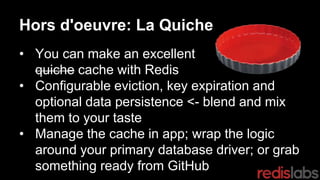 Hors d'oeuvre: La Quiche
• You can make an excellent
quiche cache with Redis
• Configurable eviction, key expiration and
optional data persistence <- blend and mix
them to your taste
• Manage the cache in app; wrap the logic
around your primary database driver; or grab
something ready from GitHub
 
