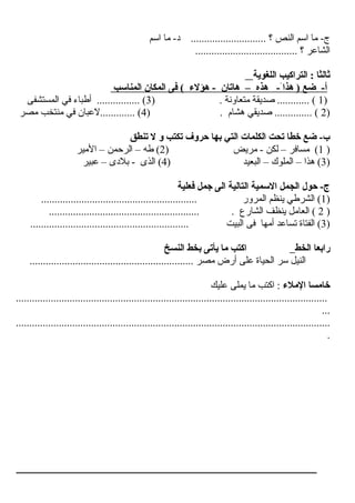‫ اسم‬ ‫ما‬ -‫د‬ ............................ ‫؟‬ ‫ النص‬ ‫ اسم‬ ‫ما‬ -‫ج‬
...................................... ‫؟‬ ‫ الشاعر‬
‫اللغوية‬ ‫التراكيب‬ : ‫ثالثا‬
‫المناسب‬ ‫المكان‬ ‫فى‬ ( ‫هؤلء‬ - ‫هاتان‬ – ‫هذه‬ -َ‫هذاءا‬ ) ‫ضع‬ -‫أ‬
)1. ‫متعاونة‬ ‫صديقة‬ ............ ()3‫ المستشفى‬ ‫في‬ ‫أطباء‬ ................ (
)2) . ‫هشا م‬ ‫صديقي‬ .............. (4‫مصر‬ ‫منتخب‬ ‫في‬ ‫.............لعبان‬ (
‫تنطق‬ ‫ل‬ ‫و‬ ‫تكتب‬ ‫حروف‬ ‫بها‬ ‫التي‬ ‫الكلمات‬ ‫تحت‬ ‫خطا‬ ‫ضع‬ -‫ب‬
)1) ‫مريض‬ - ‫لكن‬ – ‫مسافر‬ (2‫ المير‬ – ‫ الرحمن‬ – ‫طه‬ (
)3) ‫ البعيد‬ – ‫ الملوك‬ – ‫هذ ا‬ (4‫عبير‬ – ‫بلدى‬ - ‫ الذى‬ (
‫فعلية‬ ‫جمل‬ ‫الى‬ ‫التالية‬ ‫السمية‬ ‫الجمل‬ ‫حول‬ -‫ج‬
)1.......................................................... ‫ المرور‬ ‫ينظم‬ ‫ الشرطي‬ (
)2........................................................ . ‫ الشارع‬ ‫ينظف‬ ‫ العامل‬ (
)3........................................................... ‫ البيت‬ ‫فى‬ ‫أمها‬ ‫تساعد‬ ‫ الفتاة‬ (
‫الخط‬ ‫رابعا‬‫النسخ‬ ‫بخط‬ ‫يأتى‬ ‫ما‬ ‫اكتب‬
............................................................. ‫مصر‬ ‫أرض‬ ‫على‬ ‫ الحياة‬ ‫سر‬ ‫ النيل‬
‫الملء‬ ‫خامسا‬‫عليك‬ ‫يملى‬ ‫ما‬ ‫ اكتب‬ :
....................................................................................................................
...
.....................................................................................................................
.
 