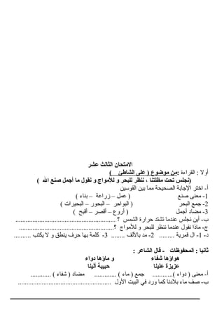 ‫عشر‬ ‫الثالث‬ ‫التمتحان‬
‫القراءة‬ : ‫أول‬:( ‫الشاطئ‬ ‫عل ى‬ ) ‫تموضوع‬ ‫تمن‬
( ‫ال‬ ‫صنع‬ ‫أجمل‬ ‫تما‬ ‫نقول‬ ‫و‬ ‫للتمواج‬ ‫و‬ ‫للبحر‬ ‫ننظر‬ ، ‫تمظلتنا‬ ‫تحت‬ ‫)نجلس‬
‫القوسين‬ ‫بين‬ ‫مما‬ ‫الصحيحة‬ ‫الاجابة‬ ‫اختر‬ -‫أ‬
1( ‫بناء‬ – ‫زراعة‬ – ‫عمل‬ ) ‫صنع‬ ‫معنى‬ -
2( ‫البحيرات‬ – ‫البحور‬ – ‫البواحر‬ ) ‫البحر‬ ‫اجمع‬ -
3( ‫أقبح‬ – ‫أقصر‬ – ‫أروع‬ ) ‫أاجمل‬ ‫مضاد‬ -
........................................................... ‫؟‬ ‫الشمس‬ ‫حرارة‬ ‫تشتد‬ ‫عندما‬ ‫نجلس‬ ‫أين‬ -‫ب‬
........................................................‫؟‬ ‫للمواج‬ ‫و‬ ‫للبحر‬ ‫ننظر‬ ‫عندما‬ ‫نقول‬ ‫ماذا‬ -‫ج‬
-‫د‬1......... ‫قمرية‬ ‫ال‬ -2........ ‫باللف‬ ‫مد‬ -3.......... ‫يكتب‬ ‫ل‬ ‫و‬ ‫ينطق‬ ‫حرف‬ ‫بها‬ ‫كلمة‬ -
: ‫الشاعر‬ ‫قال‬ - ‫المحفوظات‬ : ‫ثانيا‬
‫دواء‬ ‫تماؤها‬ ‫و‬ ‫شفاء‬ ‫هواؤها‬
‫ألينا‬ ‫حبيبة‬ ‫علينا‬ ‫عزيزة‬
............ ( ‫شفاء‬ ) ‫مضاد‬ ............. ( ‫ماء‬ ) ‫اجمع‬ ............( ‫دواء‬ ) ‫معنى‬ -‫أ‬
....................................................... ‫الول‬ ‫البيت‬ ‫في‬ ‫ورد‬ ‫كما‬ ‫بلدنا‬ ‫ماء‬ ‫صف‬ -‫ب‬
 