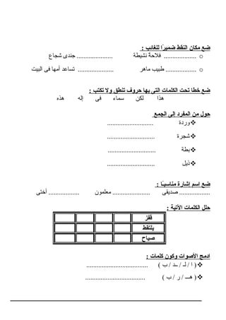: ‫للغائب‬ ‫را‬ً‫ا‬ ‫ضمي‬ ‫النقط‬ ‫مكان‬ ‫ضع‬
o‫شجراع‬ ‫جندى‬ ..................... ‫نشـيطة‬ ‫ة‬ٌ ‫فالح‬ ...................
o‫البـيت‬ ‫فى‬ ‫أمهرا‬ ‫تسراعد‬ ..................... ‫مراهر‬ ‫طبـيب‬ ..................
: ‫تكتب‬ ‫ول‬ ‫تنطق‬ ‫حروف‬ ‫بها‬ ‫التى‬ ‫الكلمات‬ ‫تحت‬ ‫خطا‬ ‫ضع‬
‫هذه‬ ‫إله‬ ‫فى‬ ‫سمراء‬ ‫لكن‬ ‫هذا‬
‫الجمع‬ ‫إلى‬ ‫المفرد‬ ‫من‬ ‫حول‬
........................... ‫وردة‬
............................ ‫شجرة‬
............................ ‫بطة‬
............................ ‫ذـيل‬
: ‫اً اـا‬‫ب‬‫مناس‬ ‫إشارة‬ ‫اسم‬ ‫ضع‬
‫أختى‬ .................. ‫معلمون‬ ...................... ‫صدـيقى‬ ..................
: ‫التية‬ ‫الكلمات‬ ‫حلل‬
‫قفز‬
‫يلتقط‬
‫صياح‬
: ‫كلمات‬ ‫وكون‬ ‫الصوات‬ ‫ادمج‬
.................................... ( ‫ب‬ / ‫ــد‬ / ‫لـ‬ / ‫ا‬ )
................................... ( ‫ب‬ / ‫ر‬ / ‫هـــ‬ )
 