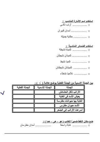 : ‫المناسب‬ ‫الشارة‬ ‫اسم‬ ‫استخدم‬
o‫ذكــى‬ ‫أرنب‬ ...................
o‫كبـيران‬ ‫أسدان‬ .....................
o‫جمـيلة‬ ‫حكراـية‬ ..................
: ‫المناسبة‬ ‫الضمائر‬ ‫استخدم‬
o‫نشـيطة‬ ‫تلمـيذة‬ ...................
o‫نشـيطران‬ ‫تلمـيذان‬ ....................
o‫نشـيط‬ ‫تلمـيذ‬ ....................
o‫نشـيطتران‬ ‫تلمـيذتران‬ ..................
o‫نشطراء‬ ‫تالمـيذ‬ .................
: ( √ ) ‫علمة‬ ‫بوضع‬ ‫الفعلية‬ ‫الجملة‬ ‫من‬ ‫السمية‬ ‫الجملة‬ ‫بين‬
‫الجملة‬‫السمية‬ ‫الجملة‬‫الفعلية‬ ‫الجملة‬
‫الحشائش‬ ‫تأكل‬ ‫الرانب‬
‫الغابة‬ ‫فى‬ ‫السد‬ ‫يعيش‬
‫مفترسة‬ ‫حيوانات‬ ‫بها‬ ‫الغابة‬
‫مفترس‬ ‫حيوان‬ ‫السد‬
‫حُ اـحر‬‫ج‬‫ال‬ ‫إلى‬ ‫الرانب‬ ‫أسرعت‬
: ( ‫هما‬ – ‫هى‬ – ‫هو‬ ) ‫للغائب‬ ‫را‬ً‫ا‬ ‫ضمي‬ ‫النقط‬ ‫مكان‬ ‫ضع‬
o‫مفترسران‬ ‫أسدان‬ ..................... ‫واسعة‬ ‫غرابة‬ ...................
 