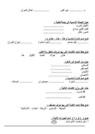 o‫كبـيران‬ ‫فـيالن‬ ..................... ‫كبـير‬ ‫نهر‬ ..................
: ‫فعلية‬ ‫جملة‬ ‫إلى‬ ‫السمية‬ ‫الجملة‬ ‫حول‬
........................... ‫تشرب‬ ‫الفـيرال‬
............................ ‫صراح‬ ‫الكبـير‬ ‫الفـيل‬
............................ ‫تأكل‬ ‫النمور‬
: ( ‫هذان‬ – ‫هذه‬ – ‫هذا‬ ) ‫اً اـا‬‫ب‬‫مناس‬ ‫إشارة‬ ‫اسم‬ ‫ضع‬
‫كبـيران‬ ‫نهران‬ ................ ‫مثمرة‬ ‫شجرة‬ ................ ‫ضخم‬ ‫فـيل‬ ................
‫تكتب‬ ‫ول‬ ‫تنطق‬ ‫حروف‬ ‫بها‬ ‫التى‬ ‫الكلمات‬ ‫تحت‬ ‫خطا‬ ‫ضع‬
‫هذا‬ ‫الفـيرال‬ ‫الغرابة‬ ‫هؤالء‬ ‫هذان‬
‫المفرد‬ ‫إلى‬ ‫الجمع‬ ‫من‬ ‫حول‬
........................... ‫البسراتـين‬
............................ ‫العصرافـير‬
............................ ‫اللحران‬
............................ ‫الغصران‬
: ‫اً اـا‬‫ب‬‫مناس‬ ‫إشارة‬ ‫اسم‬ ‫ضع‬
‫أصدقراء‬ .................. ‫عصفوران‬ ...................... ‫شجرة‬ ..................
: ‫التالية‬ ‫الكلمات‬ ‫وزن‬ ‫على‬ ‫هات‬
.................................... ‫رد‬ّ‫ن‬ ‫غــــ‬
................................... ‫العب‬
: ‫مضعف‬ ‫حرف‬ ‫بها‬ ‫التى‬ ‫الكلمة‬ ‫تحت‬ ‫طا‬ّ  ‫خ‬ ‫ضع‬
‫ــالجة‬ّ‫ن‬‫الثـ‬ – ‫الحذاء‬ – ‫رحلة‬ّ‫ن‬ ‫ال‬ – ‫ـمس‬ّ‫ن‬‫الشـ‬ – ‫الحدـيقة‬
: ‫التية‬ ‫العبارات‬ ‫أمام‬ ( ‫؟‬ ) ‫أو‬ ( . ) ‫ضع‬
‫الهرامرات‬ ‫شراهدت‬ ‫هل‬ / ‫أ‬
 