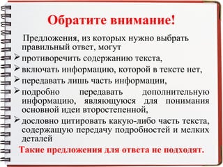 Обратите внимание!
Предложения, из которых нужно выбрать
правильный ответ, могут
противоречить содержанию текста,
включать информацию, которой в тексте нет,
передавать лишь часть информации,
подробно передавать дополнительную
информацию, являющуюся для понимания
основной идеи второстепенной,
дословно цитировать какую-либо часть текста,
содержащую передачу подробностей и мелких
деталей
Такие предложения для ответа не подходят.
 