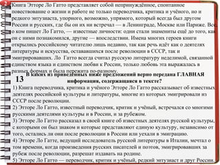 Книга Этторе Ло Гатто представляет собой непринуждённое, спонтанное
повествование о жизни и работе не только переводчика, критика и учёного, но и
редкого энтузиаста, упорного, возможно, упрямого, который всегда был другом
России и русских, где бы он их ни встречал — в Ленинграде, Москве или Париже. Все,
о ком пишет Ло Гатто, — известные личности: одни стали знамениты ещё до того, как
он с ними познакомился, другие — впоследствии. Имена многих героев книги
открылись российскому читателю лишь недавно, так как речь идёт как о деятелях
литературы и искусства, остававшихся после революции в СССР, так и
эмигрировавших. Ло Гатто всегда считал русскую литературу неделимой, связанной
единством языка и единством любви к России, только любовь эта выражалась в
разных формах и была пережита по-разному.
13
В каких из приведённых ниже предложений верно передана ГЛАВНАЯ
информация, содержащаяся в тексте?
1) Книга переводчика, критика и учёного Этторе Ло Гатто рассказывает об известных
деятелях российской культуры и литературы, многие из которых эмигрировали из
СССР после революции.
2) Этторе Ло Гатто, известный переводчик, критик и учёный, встречался со многими
русскими деятелями культуры и в России, и за рубежом.
3) Этторе Ло Гатто рассказал в своей книге об известных деятелях русской культуры,
с которыми он был знаком и которые представляют единую культуру, независимо от
того, остались ли они после революции в России или уехали в эмиграцию.
4) Этторе Ло Гатте, ведущий исследователь русской литературы в Италии, мечтал о
том времени, когда произведения русских писателей и поэтов, эмигрировавших за
рубеж после революции, разрешат издавать на родине.
5) Этторе Ло Гатто — переводчик, критик и учёный, редкий энтузиаст и друг России.
2
 