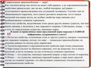 Удивительное приспособление — перо!
Как теплоизолятор оно почти не имеет себе равных, а по аэродинамическим
свойствам превосходит, вес на вес, любой материал, всё равно —
естественного происхождения или созданный человеком. Состоит оно из
обыкновенного кератина, того самого рогового вещества, что и чешуя
рептилий или наши ногти, но особые свойства пера связаны сего
необыкновенно сложным строением.
Почти все свойства, выделяющие птиц среди других живых существ, так или
иначе связаны с наличием у них перьевого покрова. Собственно, птица — это
и есть по определению существо, имеющее перья.
В каких из приведённых ниже предложений верно передана ГЛАВНАЯ
информация, содержащаяся в тексте?
1) Почти все свойства, отличающие птиц от других существ, связаны с наличием у
них перьевого покрова, потому что перо — уникальное приспособление, не
имеющее равных по целому ряду параметров.
2) Теплоизолирующие и аэродинамические свойства пера птицы уникальны.
3) Перо птицы состоит из обычного кератина, того же вещества, что и чешуя
рептилий, и ногти человека, но оно отличается сложным строением.
4) Птица — это существо, имеющее перьевой покров, а перо состоит из кератина.
5) Птица — это существо, имеющее перьевой покров, а перо имеет простой
состав, но сложное строение, что обеспечивает уникальные теплоизоляцию и
аэродинамические свойства.
15
4
 