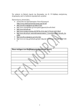 4
Να γράψετε τα βασικά σημεία της βιογραφίας του Κ. Π Καβάφη αναζητώντας
πληροφορίες από το διαδίκτυο (προαιρετική εργασία)
Προτεινόμενες Ιστοσελίδες
 ιστοσελίδα του Σπουδαστηρίου Νέου Ελληνισμού
(http://www.snhell.gr/lections/writer.asp?id=60
 http://cavafis.compupress.gr/index3.htm
 http://www.myriobiblos.gr/texts/greek/grpoetry/kavafis.html
 http://www.kavafis.gr/
 http://www.esnips.com/doc/6b7f0796-47a2-4da7-972d-fc110313f4c9
 http://www.de.sch.gr/~astavrid/senaria/senario_2_kavafis/senario_kavafis_fer
g.htm
 http://cavafis.compupress.gr/critic.htm
 http://www.tovima.gr/default.asp?pid=2&artid=123943&ct=47&dt=02/07/200
0
Ποιο ποίημα του Καβάφημου άρεσεκαι γιατί;
 