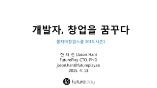 개발자, 창업을 꿈꾸다
한 재 선 (Jason Han)
FuturePlay CTO, Ph.D
jason.han@futureplay.co
2015. 4. 13
쫄지마창업스쿨 2015 시즌1
 