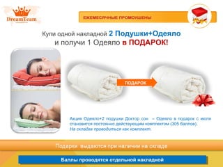 Продукция из Южной Кореи
Баллы проводятся отдельной накладнойБаллы проводятся отдельной накладной
Купи одной накладной 2 Подушки+Одеяло
и получи 1 Одеяло в ПОДАРОК!
ПОДАРОК
Акция Одеяло+2 подушки Доктор сон – Одеяло в подарок с июля
становится постоянно действующим комплектом (305 баллов).
На складах проводиться как комплект.
 