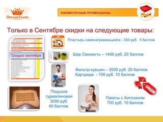 Только в Сентябре скидки на следующие товары:
Пластырь самонагревающийся - 350 руб. 5 баллов
Скидки сентябряСкидки сентября Шар Свежесть – 1400 руб. 20 баллов
Фильтр-кувшин – 2000 руб. 20 баллов
Картридж - 700 руб. 10 баллов
Подушка
турмалиновая
3000 руб.
40 баллов
Пакеты с Хитозаном
700 руб. 10 баллов
 