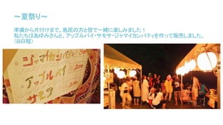 ～夏祭り～
準備から片付けまで、島民の方と皆で一緒に楽しみました！
私たちはあゆみさんと、アップルパイ・サモサ・ジャマイカンパティを作って販売しました。
（Ｂ日程）
 