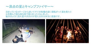 ～満点の星とキャンプファイヤー～
泊まっているコテージから歩いてすぐの牧場の道に寝転がって星を見たり
火を囲んで夜な夜な皆で語り合ったりもしました。
毎日のように流れ星や天の川が見えるのは本当に感激です。
 