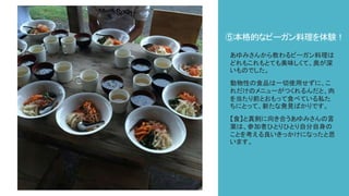 ⑤本格的なビーガン料理を体験！
あゆみさんから教わるビーガン料理は
どれもこれもとても美味しくて、奥が深
いものでした。
動物性の食品は一切使用せずに、こ
れだけのメニューがつくれるんだと、肉
を当たり前とおもって食べている私た
ちにとって、新たな発見ばかりです。
【食】と真剣に向き合うあゆみさんの言
葉は、参加者ひとりひとり自分自身の
ことを考える良いきっかけになったと思
います。
 