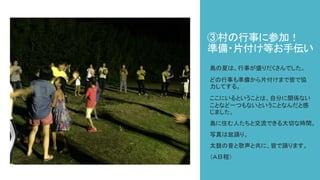 ③村の行事に参加！
準備・片付け等お手伝い
島の夏は、行事が盛りだくさんでした。
どの行事も準備から片付けまで皆で協
力してする。
ここにいるということは、自分に関係ない
ことなど一つもないということなんだと感
じました。
島に住む人たちと交流できる大切な時間。
写真は盆踊り。
太鼓の音と歌声と共に、皆で踊ります。
（Ａ日程）
 