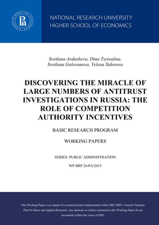Svetlana Avdasheva, Dina Tsytsulina,
Svetlana Golovanova, Yelena Sidorova
DISCOVERING THE MIRACLE OF
LARGE NUMBERS OF ANTITRUST
INVESTIGATIONS IN RUSSIA: THE
ROLE OF COMPETITION
AUTHORITY INCENTIVES
BASIC RESEARCH PROGRAM
WORKING PAPERS
SERIES: PUBLIC ADMINISTRATION
WP BRP 26/PA/2015
This Working Paper is an output of a research project implemented within NRU HSE’s Annual Thematic
Plan for Basic and Applied Research. Any opinions or claims contained in this Working Paper do not
necessarily reflect the views of HSE.
 
