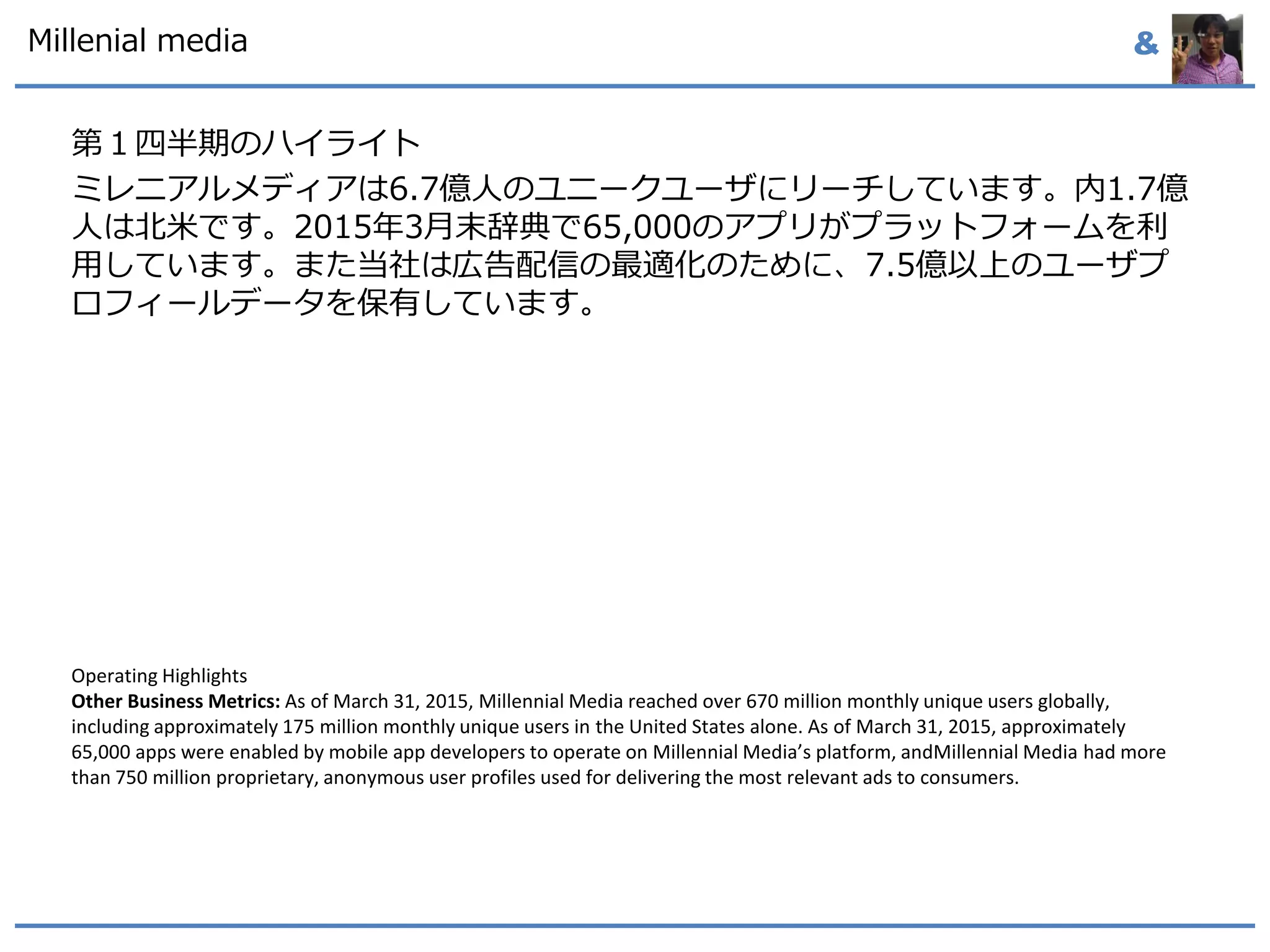 &
第１四半期のハイライト
ミレニアルメディアは6.7億人のユニークユーザにリーチしています。内1.7億
人は北米です。2015年3月末辞典で65,000のアプリがプラットフォームを利
用しています。また当社は広告配信の最適化のために、7.5億以上のユーザプ
ロフィールデータを保有しています。
Operating Highlights
Other Business Metrics: As of March 31, 2015, Millennial Media reached over 670 million monthly unique users globally,
including approximately 175 million monthly unique users in the United States alone. As of March 31, 2015, approximately
65,000 apps were enabled by mobile app developers to operate on Millennial Media’s platform, andMillennial Media had more
than 750 million proprietary, anonymous user profiles used for delivering the most relevant ads to consumers.
Millenial media
 