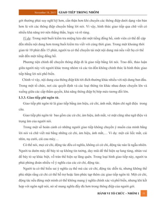 November 18, 2015 GIAO TIẾP TRONG NHÓM
HÀNH VI TỔ CHỨC – NHÓM 1 11
gởi thường phải suy nghĩ kỹ hơn, cẩn thận hơn khi chuyển các thông điệp dưới dạng văn bản
hơn là với các thông điệp chuyển bằng lời nói. Vì vậy, hình thức giao tiếp qua chữ viết có
nhiều khả năng trở nên thẳng thắn, logic và rõ ràng.
Ví dụ: Trong một buổi kiểm tra miệng kéo dài một tiếng đồng hồ, sinh viên có thể đề cập
đến nhiều nội dung hơn trong buổi kiểm tra viết với cùng thời gian. Trong một khoảng thời
gian từ 10 phút đến 15 phút, người ta có thể chuyển tải một nội dung mà nếu viết họ có thể
mất đến một tiếng đồng hồ.
Phương tiện chính để chuyển thông điệp đi là giao tiếp bằng lời nói. Trao đổi, thảo luận
giữa người này với người khác trong nhóm và các tin đồn không chính thức là hình thức giao
tiếp bằng lời nói phổ biến.
Chình vì vậy, nội dung của thông điệp khi tới đích thường khác nhiều với nội dung ban đầu.
Trong một tổ chức, nơi các quyết định và các loại thông tin khác nhau được chuyển lên và
xuống giữa các cấp thẩm quyền, khả năng thông điệp bị bóp méo tương đối lớn.
I.3.3. Giao tiếp phi ngôn từ.
Giao tiếp phi ngôn từ là giao tiếp bằng ám hiệu, cử chỉ, ánh mắt, thậm chí ngữ điệu trong
câu.
Giao tiếp phi ngôn từ bao gồm các cử chỉ, ám hiệu, ánh mắt, vẻ mặt cũng như ngữ điệu và
trọng âm của người nói.
Trong một số hoàn cảnh có những người giao tiếp không chuyển ý muốn của mình bằng
lời nói và chữ viết mà bằng những cử chỉ, ám hiệu, ánh mắt,… Ví dụ: một cái liếc mắt, cái
nhìn, nụ cười, cái cau mày…
Có thể nói, mọi cử chỉ, động tác đều có nghĩa, không có cử chỉ, động tác nào là ngẫu nhiên.
Người ta dướn mày để bày tỏ sự không tin tưởng, day mũi để thể hiện sự lung túng, nhún vui
để bày tỏ sự khác biệt, vỗ trán thể hiện sự lãng quên. Trong loại hình giao tiếp này, người ta
phải phỏng đoán nhiều về ý nghĩa của các cử chỉ, động tác.
Người ta có thể hiểu sai ý nghĩa cụ thể mà các cử chỉ, động tác diễn tả, nhưng không thể
phủ nhận rằng cử chỉ có thể hỗ trợ hoặc làm phức tạp thêm các giao tiếp ngôn từ. Một cử chỉ,
động tác nếu đứng một mình có thể không mang ý nghĩa chính xác và phổ biến, nhưng khi kết
hợp với ngôn ngữ nói, nó sẽ mang nghĩa đầy đủ hơn trong thông điệp của người gởi.
 