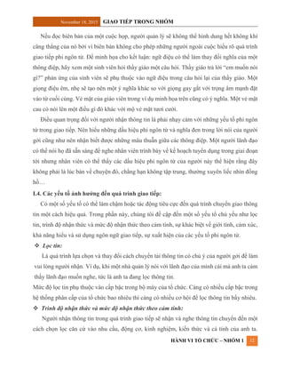 November 18, 2015 GIAO TIẾP TRONG NHÓM
HÀNH VI TỔ CHỨC – NHÓM 1 12
Nếu đọc biên bản của một cuộc họp, người quản lý sẽ không thể hình dung hết không khí
căng thẳng của nó bởi vì biên bản không cho phép những người ngoài cuộc hiểu rõ quá trình
giao tiếp phi ngôn từ. Để minh họa cho kết luận: ngữ điệu có thể làm thay đổi nghĩa của một
thông điệp, hãy xem một sinh viên hỏi thầy giáo một câu hỏi. Thầy giáo trả lời “em muốn nói
gì?” phản ứng của sinh viên sẽ phụ thuộc vào ngữ điệu trong câu hỏi lại của thầy giáo. Một
giọng điệu êm, nhẹ sẽ tạo nên một ý nghĩa khác so với giọng gay gắt với trọng âm mạnh đặt
vào từ cuối cùng. Vẻ mặt của giáo viên trong ví dụ minh họa trên cũng có ý nghĩa. Một vẻ mặt
cau có nói lên một điều gì đó khác với mộ vẻ mặt tươi cười.
Điều quan trọng đối với người nhận thông tin là phải nhạy cảm với những yếu tố phi ngôn
từ trong giao tiếp. Nên hiểu những dấu hiệu phi ngôn từ và nghĩa đen trong lời nói của người
gởi cũng như nên nhận biết được những mâu thuẫn giữa các thông điệp. Một người lãnh đạo
có thể nói họ đã sẵn sàng để nghe nhân viên trình bày về kế hoạch tuyển dụng trong giai đoạn
tới nhưng nhân viên có thể thấy các dấu hiệu phi ngôn từ của người này thể hiện rằng đây
không phải là lúc bàn về chuyện đó, chẳng hạn không tập trung, thường xuyên liếc nhìn đồng
hồ…
I.4. Các yếu tố ảnh hưởng đến quá trình giao tiếp:
Có một số yếu tố có thể làm chậm hoặc tác động tiêu cực đến quá trình chuyển giao thông
tin một cách hiệu quả. Trong phần này, chúng tôi đề cập đến một số yếu tố chủ yếu như lọc
tin, trình độ nhận thức và mức độ nhận thức theo cảm tính, sự khác biệt về giới tính, cảm xúc,
khả năng hiểu và sử dụng ngôn ngữ giao tiếp, sự xuất hiện của các yếu tố phi ngôn từ.
 Lọc tin:
Là quá trình lựa chọn và thay đổi cách chuyển tải thông tin có chủ ý của người gởi để làm
vui lòng người nhận. Ví dụ, khi một nhà quản lý nói với lãnh đạo của mình cái mà anh ta cảm
thấy lãnh đạo muốn nghe, tức là anh ta đang lọc thông tin.
Mức độ lọc tin phụ thuộc vào cấp bậc trong bộ máy của tổ chức. Càng có nhiều cấp bậc trong
hệ thống phân cấp của tổ chức bao nhiêu thì càng có nhiều cơ hội để lọc thông tin bấy nhiêu.
 Trình độ nhận thức và mức độ nhận thức theo cảm tính:
Người nhận thông tin trong quá trình giao tiếp sẽ nhận và nghe thông tin chuyển đến một
cách chọn lọc căn cứ vào nhu cầu, động cơ, kinh nghiệm, kiến thức và cá tính của anh ta.
 