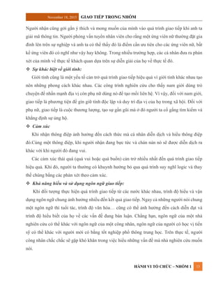 November 18, 2015 GIAO TIẾP TRONG NHÓM
HÀNH VI TỔ CHỨC – NHÓM 1 13
Người nhận cũng gởi gắn ý thích và mong muốn của mình vào quá trình giao tiếp khi anh ta
giải mã thông tin. Người phỏng vấn tuyển nhân viên cho rằng một ứng viên nữ thường đặt gia
đình lên trên sự nghiệp và anh ta có thể thấy đó là điểm cần ưu tiên cho các ứng viên nữ, bất
kể ứng viên đó có nghĩ như vậy hay không. Trong nhiều trường hợp, các cá nhân đưa ra phán
xét của mình về thực tế khách quan dựa trên sự diễn giải của họ về thực tế đó.
 Sự khác biệt về giới tính:
Giới tính cũng là một yếu tố cản trở quá trình giao tiếp hiệu quả vì giới tính khác nhau tạo
nên những phong cách khác nhau. Các công trình nghiên cứu cho thấy nam giới dùng trò
chuyện để nhấn mạnh địa vị còn phụ nữ dùng nó để tạo mối liên hệ. Vì vậy, đối với nam giới,
giao tiếp là phương tiện để gìn giữ tính độc lập và duy trì địa vị của họ trong xã hội. Đối với
phụ nữ, giao tiếp là cuộc thương lượng, tạo sự gần gũi mà ở đó người ta cố gắng tìm kiếm và
khẳng định sự ủng hộ.
 Cảm xúc
Khi nhận thông điệp ảnh hưởng đến cách thức mà cá nhân diễn dịch và hiểu thông điệp
đó.Cùng một thông điệp, khi người nhận đang bực tức và chán nản nó sẽ được diễn dịch ra
khác với khi người đó đang vui.
Các cảm xúc thái quá (quá vui hoặc quá buồn) cản trở nhiều nhất đến quá trình giao tiếp
hiệu quả. Khi đó, người ta thường có khuynh hướng bỏ qua quá trình suy nghĩ logic và thay
thế chúng bằng các phán xét theo cảm xúc.
 Khả năng hiểu và sử dụng ngôn ngữ giao tiếp:
Khi đối tượng thực hiện quá trình giao tiếp từ các nước khác nhau, trình độ hiểu và vận
dụng ngôn ngữ chung ảnh hưởng nhiều đến kết quả giao tiếp. Ngay cả những người nói chung
một ngôn ngữ thì tuổi tác, trình độ văn hóa… cũng có thể ảnh hưởng đến cách diễn đạt và
trình độ hiểu biết của họ về các vấn đề đang bàn luận. Chẳng hạn, ngôn ngữ của một nhà
nghiên cứu có thể khác với ngôn ngữ của một công nhân, ngôn ngữ của người có học vị tiến
sỹ có thể khác với người mới có bằng tốt nghiệp phổ thông trung học. Trên thực tế, người
công nhân chắc chắc sẽ gặp khó khăn trong việc hiểu những vấn đề mà nhà nghiên cứu muốn
nói.
 