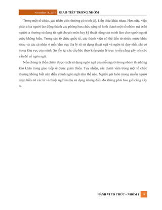 November 18, 2015 GIAO TIẾP TRONG NHÓM
HÀNH VI TỔ CHỨC – NHÓM 1 14
Trong một tổ chức, các nhân viên thường có trình độ, kiến thúc khác nhau. Hơn nữa, việc
phân chia người lao động thành các phòng ban chức năng sẽ hình thành một số nhóm mà ở đó
người ta thường sử dụng từ ngữ chuyên môn hay kỹ thuật riêng của mình làm cho người ngoài
cuộc không hiểu. Trong các tổ chức quốc tế, các thành viên có thể đến từ nhiều nước khác
nhau và các cá nhân ở mỗi khu vực địa lý sẽ sử dụng thuật ngữ và ngôn từ duy nhất chỉ có
trong khu vực của mình. Sự tồn tại các cấp bậc theo kiểu quản lý trực tuyến cũng gây nên các
vấn đề về ngôn ngữ.
Nếu chúng ta điều chính được cách sử dụng ngôn ngữ của mỗi người trong nhóm thì những
khó khăn trong giao tiếp sẽ được giảm thiểu. Tuy nhiên, các thành viên trong một tổ chức
thường không biết nên điều chỉnh ngôn ngữ như thế nào. Người gởi luôn mong muốn người
nhận hiểu rõ các từ và thuật ngữ mà họ sử dụng nhưng điều đó không phải bao giờ cũng xảy
ra.
 