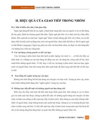 November 18, 2015 GIAO TIẾP TRONG NHÓM
HÀNH VI TỔ CHỨC – NHÓM 1 15
II. HIỆU QUẢ CỦA GIAO TIẾP TRONG NHÓM
II.1. Một số điều cần chú ý khi giao tiếp
Ngôn ngữ dùng để biểu lộ suy nghĩ, ý định hoặc trạng thái của con người và nó có thể dùng
để che giấu, đánh lạc hướng người đối diện. Ngôn ngữ gắn liền với ý thức nên bị ý thức điều
khiển. Bên cạnh đó có một loại “ngôn ngữ” khác ít hoặc không gắn liền với ý thức, nó có thể
được biểu lộ một cách tự động máy móc mà người khác chưa chắc đã hiểu ra. Đó là ngôn ngữ
cơ thể (Body Language). Ngày nay giữa các nền văn hóa khác nhau, nó được ưu tiên hàng đầu
với những lưu ý hết sức riêng biệt.
 Các vật dụng chung quanh cơ thể của bạn:
Các vật dụng ở phía trước bạn như tách cà phê, laptop, túi xách vv… có thể cho thấy sự
nhút nhát và ý kháng cự của bạn đang ẩn đằng sau các vật dụng đó, trong một nỗ lực tách
mình khỏi những người khác. Vì thế, thay vì để các vật dụng ở phía trước mặt của bạn, ngăn
cách với người khác, bạn nên mang theo bên cạnh hoặc để dịch sang một bên bất cứ khi nào
có thể.
 Xem đồng hồ, ngắm móng tay của bạn:
Không nên nhìn đồng hồ khi bạn đang nói chuyện với một ai đó. Tương tự như vậy, hoàn
toàn tránh những hành động như “ngắm nghía” móng tay của bạn.
 Không trực tiếp đối mặt với những người mà bạn đang nói:
Điều này cho thấy một mức độ khó chịu hoặc thiếu quan tâm. Khi chúng ta vui vẻ tham
gia vào một cuộc hội thoại, chúng ta phải đối mặt với những người đang nói chuyện với bàn
chân và thân của chúng ta đối mặt trực tiếp về phía trước. Khi chúng ta cảm thấy không chắc
chắn về người khác, hoặc không hoàn toàn muốn hội thoại, chúng ta có xu hướng để góc bàn
chân và thân sang một bên. Vì thế, đối mặt trực tiếp về phía trước trong một cuộc hội thoại để
cho ra ấn tượng rằng bạn đang thực sự quan tâm đến những gì người khác nói.
 