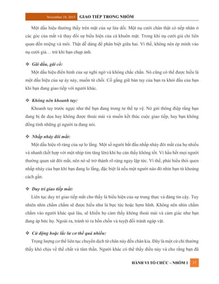 November 18, 2015 GIAO TIẾP TRONG NHÓM
HÀNH VI TỔ CHỨC – NHÓM 1 17
Một dấu hiệu thường thấy trên mặt của sự lừa dối. Một nụ cười chân thật có nếp nhăn ở
các góc của mắt và thay đổi sự biểu hiện của cả khuôn mặt. Trong khi nụ cười giả chỉ liên
quan đến miệng và môi. Thật dễ dàng để phân biệt giữa hai. Vì thế, không nên ép mình vào
nụ cười giả… trừ khi bạn chụp ảnh.
 Gãi đầu, gãi cổ:
Một dấu hiệu điển hình của sự nghi ngờ và không chắc chắn. Nó cũng có thể được hiểu là
một dấu hiệu của sự áy náy, muốn từ chối. Cố gắng giữ bàn tay của bạn ra khỏi đầu của bạn
khi bạn đang giao tiếp với người khác.
 Không nên khoanh tay:
Khoanh tay trước ngực như thể bạn đang trong tư thế tự vệ. Nó gửi thông điệp rằng bạn
đang bị đe dọa hay không được thoải mái và muốn kết thúc cuộc giao tiếp, hay bạn không
đồng tình những gì người ta đang nói.
 Nhấp nháy đôi mắt:
Một dấu hiệu rõ ràng của sự lo lắng. Một số người bắt đầu nhấp nháy đôi mắt của họ nhiều
và nhanh (kết hợp với một nhịp tim tăng lên) khi họ cản thấy không tốt. Vì hầu hết mọi người
thường quan sát đôi mắt, nên nó sẽ trở thành rõ ràng ngay lập tức. Vì thế, phải hiểu thói quen
nhấp nháy của bạn khi bạn đang lo lắng, đặc biệt là nếu một người nào đó nhìn bạn từ khoảng
cách gần.
 Duy trì giao tiếp mắt:
Liên tục duy trì giao tiếp mắt cho thấy là biểu hiện của sự trung thực và đáng tin cậy. Tuy
nhiên nhìn chằm chằm sẽ được hiểu như là bực tức hoặc hợm hĩnh. Không nên nhìn chằm
chằm vào người khác quá lâu, sẽ khiến họ cảm thấy không thoải mái và cảm giác như bạn
đang áp bức họ. Ngoài ra, tránh tỏ ra bồn chồn và tuyệt đối tránh ngáp vặt.
 Cử động hoặc lắc lư cơ thể quá nhiều:
Trọng lượng cơ thể liên tục chuyển dịch từ chân này đến chân kia. Đây là một cử chỉ thường
thấy khó chịu về thể chất và tâm thần. Người khác có thể thấy điều này và cho rằng bạn đã
 