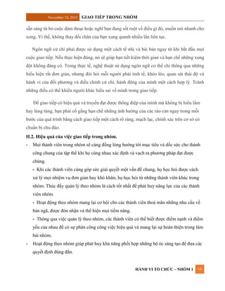 November 18, 2015 GIAO TIẾP TRONG NHÓM
HÀNH VI TỔ CHỨC – NHÓM 1 18
sẵn sàng từ bỏ cuộc đàm thoại hoặc nghĩ bạn đang sốt ruột về điều gì đó, muốn nói nhanh cho
xong. Vì thế, không thay đổi chân của bạn xung quanh nhiều lần liên tục.
Ngôn ngữ cử chỉ phải được sử dụng một cách tế nhị và bài bản ngay từ khi bắt đầu mọi
cuộc giao tiếp. Nếu thực hiện đúng, nó sẽ giúp bạn tiết kiệm thời gian và hạn chế những xung
đột không đáng có. Trong thực tế, nghệ thuật sử dụng ngôn ngữ cơ thể chỉ thông qua những
biểu hiện rất đơn giản, nhưng đòi hỏi mỗi người phải tinh tế, khéo léo, quan sát thái độ và
hành vi của đối phương và điều chỉnh cử chỉ, hành động của mình một cách hợp lý. Tránh
những điều có thể khiến người khác hiểu sai về mình trong giao tiếp.
Để giao tiếp có hiệu quả và truyền đạt được thông điệp của mình mà không bị hiểu lầm
hay lúng túng, bạn phải cố gắng hạn chế những ảnh hưởng của các rào cản ngay trong mỗi
bước của quá trình bằng cách giao tiếp một cách rõ ràng, mạch lạc, chính xác trên cơ sở có
chuẩn bị chu đáo.
II.2. Hiệu quả của việc giao tiếp trong nhóm.
- Mọi thành viên trong nhóm sẽ càng đồng lòng hướng tới mục tiêu và dốc sức cho thành
công chung của tập thể khi họ cùng nhau xác định và vạch ra phương pháp đạt được
chúng.
- Khi các thành viên cùng góp sức giải quyết một vấn đề chung, họ học hỏi được cách
xử lý mọi nhiệm vụ đơn giản hay khó khăn; họ học hỏi từ những thành viên khác trong
nhóm. Thúc đẩy quản lý theo nhóm là cách tốt nhất để phát huy năng lực của các thành
viên nhóm
- Hoạt động theo nhóm mang lại cơ hội cho các thành viên thoả mãn những nhu cầu về
bản ngã, được đón nhận và thể hiện mọi tiềm năng.
- Thông qua việc quản lý theo nhóm, các thành viên có thể biết được điểm nạnh và điểm
yếu của nhau để có sự phân công công việc hiệu quả và mang lại sự hoàn thiện trong làm
bài nhóm.
- Hoạt động theo nhóm giúp phát huy khả năng phối hợp những bộ óc sáng tạo để đưa các
quyết định đúng đắn.
 