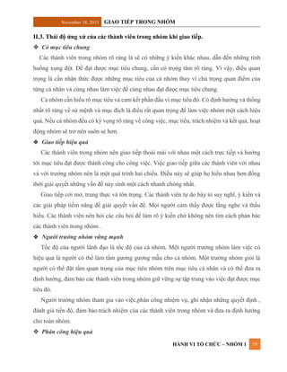November 18, 2015 GIAO TIẾP TRONG NHÓM
HÀNH VI TỔ CHỨC – NHÓM 1 19
II.3. Thái độ ứng xử của các thành viên trong nhóm khi giao tiếp.
 Có mục tiêu chung
Các thành viên trong nhóm rõ ràng là sẽ có những ý kiến khác nhau, dẫn đến những tình
huống xung đột. Để đạt được mục tiêu chung, cần có trọng tâm rõ ràng. Vì vậy, điều quan
trọng là cần nhận thức được những mục tiêu của cả nhóm thay vì chú trọng quan điểm của
từng cá nhân và cùng nhau làm việc để cùng nhau đạt được mục tiêu chung.
Cả nhóm cần hiểu rõ mục tiêu và cam kết phấn đấu vì mục tiêu đó. Có định hướng và thống
nhất rõ ràng về sứ mệnh và mục đích là điều rất quan trọng để làm việc nhóm một cách hiệu
quả. Nếu cả nhóm đều có kỳ vọng rõ ràng về công việc, mục tiêu, trách nhiệm và kết quả, hoạt
động nhóm sẽ trở nên suôn sẻ hơn.
 Giao tiếp hiệu quả
Các thành viên trong nhóm nên giao tiếp thoải mái với nhau một cách trực tiếp và hướng
tới mục tiêu đạt được thành công cho công việc. Việc giao tiếp giữa các thành viên với nhau
và với trưởng nhóm nên là một quá trình hai chiều. Điều này sẽ giúp họ hiểu nhau hơn đồng
thời giải quyết những vấn đề nảy sinh một cách nhanh chóng nhất.
Giao tiếp cởi mở, trung thực và tôn trọng. Các thành viên tự do bày tỏ suy nghĩ, ý kiến và
các giải pháp tiềm năng để giải quyết vấn đề. Mọi người cảm thấy được lắng nghe và thấu
hiểu. Các thành viên nên hỏi các câu hỏi để làm rõ ý kiến chứ không nên tìm cách phản bác
các thành viên trong nhóm .
 Người trưởng nhóm vững mạnh
Tốc độ của người lãnh đạo là tốc độ của cả nhóm. Một người trưởng nhóm làm việc có
hiệu quả là người có thể làm tấm gương gương mẫu cho cả nhóm. Một trưởng nhóm giỏi là
người có thể đặt tầm quan trọng của mục tiêu nhóm trên mục tiêu cá nhân và có thể đưa ra
định hướng, đảm bảo các thành viên trong nhóm giữ vững sự tập trung vào việc đạt được mục
tiêu đó.
Người trưởng nhóm tham gia vào việc,phân công nhiệm vụ, ghi nhận những quyết định ,
đánh giá tiến độ, đảm bảo trách nhiệm của các thành viên trong nhóm và đưa ra định hướng
cho toàn nhóm.
 Phân công hiệu quả
 