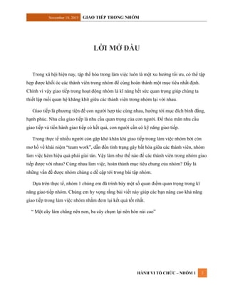 November 18, 2015 GIAO TIẾP TRONG NHÓM
HÀNH VI TỔ CHỨC – NHÓM 1 2
LỜI MỞ ĐẦU
Trong xã hội hiện nay, tập thể hóa trong làm việc luôn là một xu hướng tối ưu, có thể tập
hợp được khối óc các thành viên trong nhóm để cùng hoàn thành một mục tiêu nhất định.
Chính vì vậy giao tiếp trong hoạt động nhóm là kĩ năng hết sức quan trọng giúp chúng ta
thiết lập mối quan hệ khăng khít giữa các thành viên trong nhóm lại với nhau.
Giao tiếp là phương tiện để con người hợp tác cùng nhau, hướng tới mục đích bình đẳng,
hạnh phúc. Nhu cầu giao tiếp là nhu cầu quan trọng của con người. Để thỏa mãn nhu cầu
giao tiếp và tiến hành giao tiếp có kết quả, con người cần có kỹ năng giao tiếp.
Trong thực tế nhiều người còn gặp khó khăn khi giao tiếp trong làm việc nhóm bởi còn
mơ hồ về khái niệm “team work”, dẫn đến tình trạng gây bất hòa giữa các thành viên, nhóm
làm việc kém hiệu quả phải giải tán. Vậy làm như thế nào để các thành viên trong nhóm giao
tiếp được với nhau? Cùng nhau làm việc, hoàn thành mục tiêu chung của nhóm? Đấy là
những vấn đề được nhóm chúng e đề cập tới trong bài tập nhóm.
Dựa trên thực tế, nhóm 1 chúng em đã trình bày một số quan điểm quan trọng trong kĩ
năng giao tiếp nhóm. Chúng em hy vọng rằng bài viết này giúp các bạn nâng cao khả năng
giao tiếp trong làm việc nhóm nhằm đem lại kết quả tốt nhất.
“ Một cây làm chẳng nên non, ba cây chụm lại nên hòn núi cao”
 