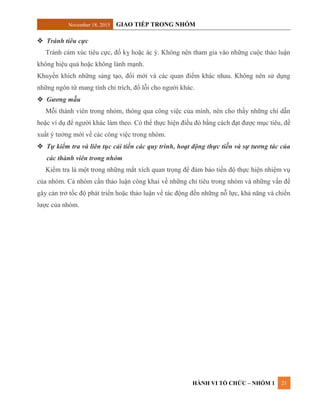 November 18, 2015 GIAO TIẾP TRONG NHÓM
HÀNH VI TỔ CHỨC – NHÓM 1 21
 Tránh tiêu cực
Tránh cảm xúc tiêu cực, đố kỵ hoặc ác ý. Không nên tham gia vào những cuộc thảo luận
không hiệu quả hoặc không lành mạnh.
Khuyến khích những sáng tạo, đổi mới và các quan điểm khác nhau. Không nên sử dụng
những ngôn từ mang tính chỉ trích, đổ lỗi cho người khác.
 Gương mẫu
Mỗi thành viên trong nhóm, thông qua công việc của mình, nên cho thấy những chỉ dẫn
hoặc ví dụ để người khác làm theo. Có thể thực hiện điều đó bằng cách đạt được mục tiêu, đề
xuất ý tưởng mới về các công việc trong nhóm.
 Tự kiểm tra và liên tục cải tiến các quy trình, hoạt động thực tiễn và sự tương tác của
các thành viên trong nhóm
Kiểm tra là một trong những mắt xích quan trọng để đảm bảo tiến độ thực hiện nhiệm vụ
của nhóm. Cả nhóm cần thảo luận công khai về những chỉ tiêu trong nhóm và những vấn đề
gây cản trở tốc độ phát triển hoặc thảo luận về tác động đến những nỗ lực, khả năng và chiến
lược của nhóm.
 