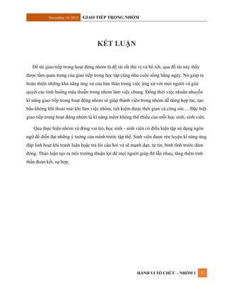 November 18, 2015 GIAO TIẾP TRONG NHÓM
HÀNH VI TỔ CHỨC – NHÓM 1 22
KẾT LUẬN
Đề tài giao tiếp trong hoạt động nhóm là đề tài rất thú vị và bổ ích, qua đề tài này thấy
được tầm quan trọng của giao tiếp trong học tập cũng như cuộc sống hằng ngày. Nó giúp ta
hoàn thiện những khả năng ứng xử của bản thân trong việc ứng xử với mọi người và giải
quyết các tình huống mâu thuẫn trong nhóm làm việc chung. Đồng thời việc nhuần nhuyễn
kĩ năng giao tiếp trong hoạt động nhóm sẽ giúp thành viên trong nhóm dễ dàng hợp tác, tạo
bầu không khí thoải mái khi làm việc nhóm, tiết kiệm được thời gian và công sức.... Đặc biệt
giao tiếp trong hoạt động nhóm là kĩ năng mềm không thể thiếu của mỗi học sinh, sinh viên.
Qua thực hiện nhóm và đóng vai trò, học sinh - sinh viên có điều kiện tập sử dụng ngôn
ngữ để diễn đạt những ý tưởng của mình trước tập thể. Sinh viên được rèn luyện kĩ năng ứng
đáp linh hoạt khi tranh luận hoặc trả lời câu hỏi và sẽ mạnh dạn, tự tin, bình tĩnh trước đám
đông. Thảo luận tạo ra môi trường thuận lợi để mọi người giúp đỡ lẫn nhau, tăng thêm tính
thần đoàn kết, sự hợp.
 