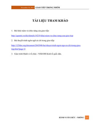 November 18, 2015 GIAO TIẾP TRONG NHÓM
HÀNH VI TỔ CHỨC – NHÓM 1 23
TÀI LIỆU THAM KHẢO
1. Bài khái niệm và chức năng của giao tiếp:
http://quantri.vn/dict/details/14219-khai-niem-va-chuc-nang-cua-giao-tiep
2. Bài thuyết trình ngôn ngữ cử chỉ trong giao tiếp:
http://123doc.org/document/2643940-bai-thuyet-trinh-ngon-ngu-cu-chi-trong-giao-
tiep.htm?page=4
3. Giáo trình Hành vi tổ chức - NXB ĐH Kinh tế quốc dân.
 