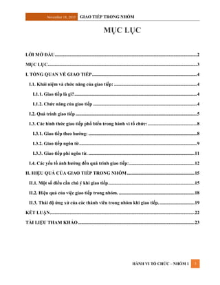 November 18, 2015 GIAO TIẾP TRONG NHÓM
HÀNH VI TỔ CHỨC – NHÓM 1 3
MỤC LỤC
LỜI MỞ ĐẦU..........................................................................................................................2
MỤC LỤC................................................................................................................................3
I. TỔNG QUAN VỀ GIAO TIẾP..........................................................................................4
I.1. Khái niệm và chức năng của giao tiếp: .......................................................................4
I.1.1. Giao tiếp là gì?.........................................................................................................4
I.1.2. Chức năng của giao tiếp .........................................................................................4
I.2. Quá trình giao tiếp ........................................................................................................5
I.3. Các hình thức giao tiếp phổ biến trong hành vi tổ chức: ..........................................8
I.3.1. Giao tiếp theo hướng: .............................................................................................8
I.3.2. Giao tiếp ngôn từ.....................................................................................................9
I.3.3. Giao tiếp phi ngôn từ. ...........................................................................................11
I.4. Các yếu tố ảnh hưởng đến quá trình giao tiếp:........................................................12
II. HIỆU QUẢ CỦA GIAO TIẾP TRONG NHÓM..........................................................15
II.1. Một số điều cần chú ý khi giao tiếp..........................................................................15
II.2. Hiệu quả của việc giao tiếp trong nhóm. .................................................................18
II.3. Thái độ ứng xử của các thành viên trong nhóm khi giao tiếp...............................19
KẾT LUẬN............................................................................................................................22
TÀI LIỆU THAM KHẢO....................................................................................................23
 