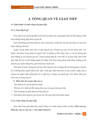 November 18, 2015 GIAO TIẾP TRONG NHÓM
HÀNH VI TỔ CHỨC – NHÓM 1 4
I. TỔNG QUAN VỀ GIAO TIẾP
I.1. Khái niệm và chức năng của giao tiếp:
I.1.1. Giao tiếp là gì?
Giao tiếp là sự truyền đạt điều muốn nói từ người này sang người khác để đối tượng có thể
hiểu những thông điệp được truyền đi.
Giao tiếp không chỉ đơn thuần là việc truyền thụ ý muốn nói mà còn bao hàm cả việc hiểu
được những ý đó nữa.
Ví dụ: Trong nhóm làm việc có một chuyên gia. Chuyên gia này chỉ nói tiếng Anh. Các
thành viên khác trong nhóm là người Việt và không ai biết tiếng Anh, vì vậy họ không thể
hiểu những gì mà chuyên gia nói. Trong trường hợp đó, chưa thể có sự giao tiếp. Quá trình
giao tiếp chỉ xảy ra khi những người lao động Việt Nam trong nhóm hiểu được những gì mà
chuyên gia muốn thông báo, giải thích hay truyền đạt.
Trên thực tế một ý tưởng dù lớn hay nhỏ cũng trở nên vô dụng nếu nó không được chuyển
đi và không được người khác hiểu. Quá trình giao tiếp hoàn hảo sẽ xảy ra khi ý nghĩ, hay ý
tưởng của người nhận giống hệt với ý nghĩ hay ý tưởng của người gửi. Tuy nhiên, điều này
rất ít xảy ra trong thực tế.
 Điều kiện để có giao tiếp xảy ra:
- Thứ nhất đó là sự trao đổi hai chiều.
- Thứ hai có ít nhất hai đối tượng tham gia vào quá trình giao tiếp.
- Thứ ba thông tin phải được hai bên hiểu rõ.
=> Nếu thiếu một trong ba yếu tố này thì việc giao tiếp chưa hoàn chỉnh.
I.1.2. Chức năng của giao tiếp
Giao tiếp trong một nhóm hay một tổ chức có 4 chức năng cơ bản sau đây: kiểm soát, tạo
động lực, bày tỏ cảm xúc và thu nhận thông tin.
 