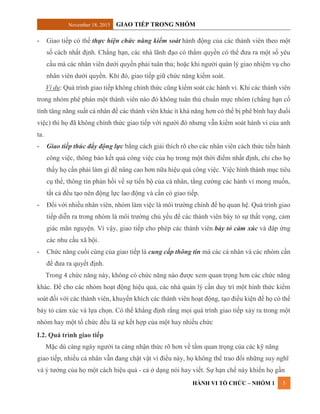 November 18, 2015 GIAO TIẾP TRONG NHÓM
HÀNH VI TỔ CHỨC – NHÓM 1 5
- Giao tiếp có thể thực hiện chức năng kiểm soát hành động của các thành viên theo một
số cách nhất định. Chẳng hạn, các nhà lãnh đạo có thẩm quyền có thể đưa ra một số yêu
cầu mà các nhân viên dưới quyền phải tuân thủ; hoặc khi người quản lý giao nhiệm vụ cho
nhân viên dưới quyền. Khi đó, giao tiếp giữ chức năng kiểm soát.
Ví dụ: Quá trình giao tiếp không chính thức cũng kiểm soát các hành vi. Khi các thành viên
trong nhóm phê phán một thành viên nào đó không tuân thủ chuẩn mực nhóm (chẳng hạn cố
tình tăng năng suất cá nhân để các thành viên khác ít khả năng hơn có thể bị phê bình hay đuổi
việc) thì họ đã không chính thức giao tiếp với người đó nhưng vẫn kiểm soát hành vi của anh
ta.
- Giao tiếp thúc đẩy động lực bằng cách giải thích rõ cho các nhân viên cách thức tiến hành
công việc, thông báo kết quả công việc của họ trong một thời điểm nhất định, chỉ cho họ
thấy họ cần phải làm gì để nâng cao hơn nữa hiệu quả công việc. Việc hình thành mục tiêu
cụ thể, thông tin phản hồi về sự tiến bộ của cá nhân, tằng cường các hành vi mong muốn,
tất cả đều tạo nên động lực lao động và cần có giao tiếp.
- Đối với nhiều nhân viên, nhóm làm việc là môi trường chính để họ quan hệ. Quá trình giao
tiếp diễn ra trong nhóm là môi trường chủ yếu để các thành viên bày tỏ sự thất vọng, cảm
giác mãn nguyện. Vì vậy, giao tiếp cho phép các thành viên bày tỏ cảm xúc và đáp ứng
các nhu cầu xã hội.
- Chức năng cuối cùng của giao tiếp là cung cấp thông tin mà các cá nhân và các nhóm cần
để đưa ra quyết định.
Trong 4 chức năng này, không có chức năng nào được xem quan trọng hơn các chức năng
khác. Để cho các nhóm hoạt động hiệu quả, các nhà quản lý cần duy trì một hình thức kiểm
soát đối với các thành viên, khuyến khích các thành viên hoạt động, tạo điều kiện để họ có thể
bày tỏ cảm xúc và lựa chọn. Có thể khẳng định rằng mọi quá trình giao tiếp xảy ra trong một
nhóm hay một tổ chức đều là sự kết hợp của một hay nhiều chức
I.2. Quá trình giao tiếp
Mặc dù càng ngày người ta càng nhận thức rõ hơn về tầm quan trọng của các kỹ năng
giao tiếp, nhiều cá nhân vẫn đang chật vật vì điều này, họ không thể trao đổi những suy nghĩ
và ý tưởng của họ một cách hiệu quả - cả ở dạng nói hay viết. Sự hạn chế này khiến họ gần
 