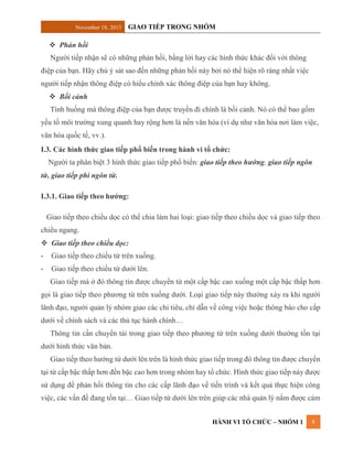 November 18, 2015 GIAO TIẾP TRONG NHÓM
HÀNH VI TỔ CHỨC – NHÓM 1 8
 Phản hồi
Người tiếp nhận sẽ có những phản hồi, bằng lời hay các hình thức khác đối với thông
điệp của bạn. Hãy chú ý sát sao đến những phản hồi này bởi nó thể hiện rõ ràng nhất việc
người tiếp nhận thông điệp có hiểu chính xác thông điệp của bạn hay không.
 Bối cảnh
Tình huống mà thông điệp của bạn được truyền đi chính là bối cảnh. Nó có thể bao gồm
yếu tố môi trường xung quanh hay rộng hơn là nền văn hóa (ví dụ như văn hóa nơi làm việc,
văn hóa quốc tế, vv.).
I.3. Các hình thức giao tiếp phổ biến trong hành vi tổ chức:
Người ta phân biệt 3 hình thức giao tiếp phổ biến: giao tiếp theo hướng, giao tiếp ngôn
từ, giao tiếp phi ngôn từ.
I.3.1. Giao tiếp theo hướng:
Giao tiếp theo chiều dọc có thể chia làm hai loại: giao tiếp theo chiều dọc và giao tiếp theo
chiều ngang.
 Giao tiếp theo chiều dọc:
- Giao tiếp theo chiều từ trên xuống.
- Giao tiếp theo chiều từ dưới lên.
Giao tiếp mà ở đó thông tin được chuyển từ một cấp bậc cao xuống một cấp bậc thấp hơn
gọi là giao tiếp theo phương từ trên xuống dưới. Loại giao tiếp này thường xảy ra khi người
lãnh đạo, người quản lý nhóm giao các chỉ tiêu, chỉ dẫn về công việc hoặc thông báo cho cấp
dưới về chính sách và các thủ tục hành chính…
Thông tin cần chuyển tải trong giao tiếp theo phương từ trên xuống dưới thường tồn tại
dưới hình thức văn bản.
Giao tiếp theo hướng từ dưới lên trên là hình thức giao tiếp trong đó thông tin được chuyển
tại từ cấp bậc thấp hơn đến bậc cao hơn trong nhóm hay tổ chức. Hình thức giao tiếp này được
sử dụng để phản hồi thông tin cho các cấp lãnh đạo về tiến trình và kết quả thực hiện công
việc, các vấn đề đang tồn tại… Giao tiếp từ dưới lên trên giúp các nhà quản lý nắm được cảm
 