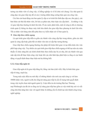 November 18, 2015 GIAO TIẾP TRONG NHÓM
HÀNH VI TỔ CHỨC – NHÓM 1 9
tưởng của nhân viên về công việc, về đồng nghiệp và về tổ chức nói chung. Các nhà quản lý
cũng dựa vào giao tiếp này để có các ý tưởng nhằm tăng cường hiệu quả của công việc.
Các báo cáo hoạt động của ban quản lý cấp cơ sở trình lên lãnh đạo cấp cao, thư góp ý, các
bản khảo sát thái độ nhân viên, lời kêu ca phàn nàn, thảo luận của cấp dưới… là những ví dụ
về giao tiếp theo hướng từ dưới lên trên. Ở các nước phát triển, một số công ty đã có chương
trình quản lý thông tin được máy tính hóa dành cho giao tiếp theo phương từ dưới lên trên.
Tất cả nhân viên hàng năm đều phải đưa ra ý kiến nhận xét về ban quản lý.
 Giao tiêp theo chiều ngang
Là quá trình giao tiếp diễn ra giữa các thành viên cùng cấp bậc trong nhóm, giữa các nhà
quản lý cùng cấp hoặc giữa bất cứ nhân viên nào có cấp bậc tương đương.
Giao tiếp theo chiều ngang thường cho phép tiết kiệm thời gian và tạo điều kiện cho việc
phối hợp công việc. Tuy nhiên các quá trình giao tiếp theo chiều ngang có thể tạo nên các mâu
thuẫn về chức năng khi các kênh chính thức theo chiều dọc bị coi nhẹ, khi các thành viên qua
mặt cấp trên để thực hiện công việc hoặc khi các nhà lãnh đạo phát hiện ra rằng có các hành
động và quyết định được thực hiện mà họ không biết.
I.3.2. Giao tiếp ngôn từ
Giao tiếp ngôn từ là giao tiếp bằng lời, bằng văn bản (chữ viết). Đây là hình thức giao
tiếp rõ ràng, mạch lạc.
Trong một cuộc điều tra mới đây về những thành viên mới của một công ty với hơn
50000 nhân viên, người ta đã cho rằng kỹ năng giao tiếp là yếu tố mang tính quyết định
trong việc tuyển chọn một người quản lý. Cuộc điều tra do trường Đại học Thương
mại Pittsburgh của đã chỉ ra rằng các kỹ năng giao tiếp bao gồm cả việc trình bày nói và viết
cũng như khả năng làm việc với người khác là những yếu tố chính tạo nên thành công trong
nghề nghiệp.
 