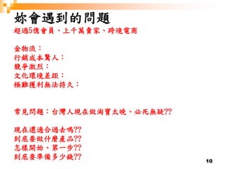 10
妳會遇到的問題
超過5億會員、上千萬賣家、跨境電商
金物流：
行銷成本驚人：
競爭激烈：
文化環境差距：
極難獲利無法持久：
常見問題：台灣人現在做淘寶太晚、必死無疑??
現在還適合過去嗎??
到底要做什麼產品??
怎樣開始、第一步??
到底要準備多少錢??
 