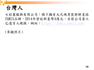 12
台灣人
七彩翼服飾有限公司：旗下擁有大尺碼男裝胖胖星球
JSMIX品牌，2014年營收新臺幣4億元，目前公司員工
已達百人規模。網站：https://jsmix.tmall.com/
(參觀照片)
 
