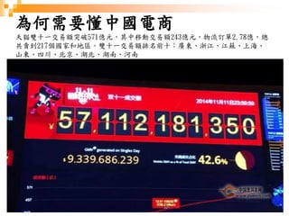 4
為何需要懂中國電商
天貓雙十一交易額突破571億元，其中移動交易額243億元，物流訂單2.78億，總
共賣到217個國家和地區。雙十一交易額排名前十：廣東、浙江、江蘇、上海、
山東、四川、北京、湖北、湖南、河南
 