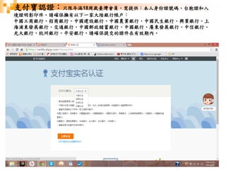 51
支付寶認證：只限年滿18周歲臺灣會員，需提供：本人身份證號碼、台胞證和入
境證明影印件。請確保擁有以下一家大陸銀行帳戶：
中國工商銀行、招商銀行、中國建設銀行、中國農業銀行、中國民生銀行、興業銀行、上
海浦東發展銀行、交通銀行、中國郵政儲蓄銀行、中國銀行、廣東發展銀行、中信銀行、
光大銀行、杭州銀行、平安銀行。請確保提交的證件在有效期內。
 