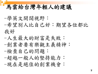 7
馬雲給台灣年輕人的建議
-學英文開闊視野：
-希望別人比自己好：期望各位都比
我好
-人生最大的財富是失敗：
-創業者要有樂觀主義精神：
-檢查自己的問題：
-超越一般人的堅持能力：
-現在是絕佳的創業機會：
 