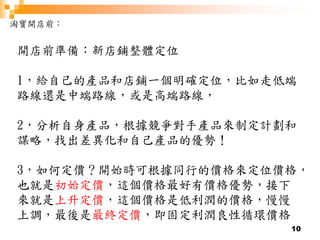 10
淘寶開店前：
開店前準備：新店鋪整體定位
1，給自己的產品和店鋪一個明確定位，比如走低端
路線還是中端路線，或是高端路線，
2，分析自身產品，根據競爭對手產品來制定計劃和
謀略，找出差異化和自己產品的優勢！
3，如何定價？開始時可根據同行的價格來定位價格，
也就是初始定價，這個價格最好有價格優勢，接下
來就是上升定價，這個價格是低利潤的價格，慢慢
上調，最後是最終定價，即固定利潤良性循環價格
 