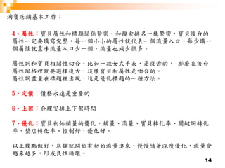 14
淘寶店鋪基本工作：
4、屬性：寶貝屬性和標題關係緊密，和搜索排名一樣緊密，寶貝後台的
屬性一定要填寫完整，每一個小小的屬性就代表一個流量入口，每少填一
個屬性就意味流量入口少一個，流量也減少很多。
屬性詞和寶貝相關性切合。比如一款女式手表，是復古的， 那麼在後台
屬性風格裡就要選擇復古，這樣寶貝和屬性是吻合的。
屬性詞盡量在標題裡出現，這是優化標題的一種方法。
5、定價：價格永遠是重要的
6、上架：合理安排上下架時間
7、優化：寶貝初始銷量的優化，銷量、流量、寶貝轉化率、關鍵詞轉化
率、整店轉化率、控制好，優化好。
以上幾點做好，店鋪就開始有初始流量進來，慢慢隨著深度優化，流量會
越來越多，形成良性循環。
 