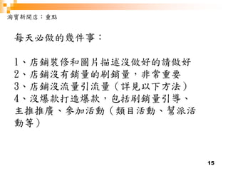 15
淘寶新開店：重點
每天必做的幾件事：
1、店鋪裝修和圖片描述沒做好的請做好
2、店鋪沒有銷量的刷銷量，非常重要
3、店鋪沒流量引流量（詳見以下方法）
4、沒爆款打造爆款，包括刷銷量引導、
主推推廣、參加活動（類目活動、幫派活
動等）
 