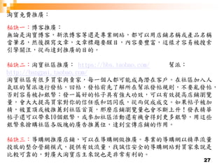 27
淘寶免費推廣：
秘訣一：博客推廣：
無論是淘寶博客，新浪博客等還是專業網站，都可以用店鋪名稱或產品名稱
當筆名，然後撰寫文章，文章標題要醒目，內容要豐富，這樣才容易被搜索
引擎關注，從而達到推廣的目的。
秘訣二：淘寶社區推廣： https://bbs.taobao.com/ 幫派：
http://bangpai.taobao.com/
淘寶社區有很多買家與賣家，每一個人都可能成為潛在客戶。在社區加入人
氣旺的幫派進行發帖，回帖，發帖前先了解所在幫派發帖規則，不要亂發帖，
否則容易被扣銀幣；發一篇好的帖子具有強大功效，可以有效提高店鋪瀏覽
量，會大大提高買家對你的信任感和認同感，從而促成成交。如果帖子被加
精，被置頂或被推薦到社區首頁，那麼店鋪瀏覽量也會不斷上升！發表精華
帖子還可以帶來10個銀幣，或參加社區活動還有機會得到更多銀幣，用這些
銀幣來搶購社區各版塊的廣告推薦位，達到宣傳店鋪的作用。
秘訣三：導購網推廣店鋪，可以在導購網做推廣。專業的導購網以精準流量
投放的整合營銷模式，提供有效流量，找誠信安全的導購網站對買家來說是
比較可靠的，對廣大淘寶店主來說也是非常有利的。
 
